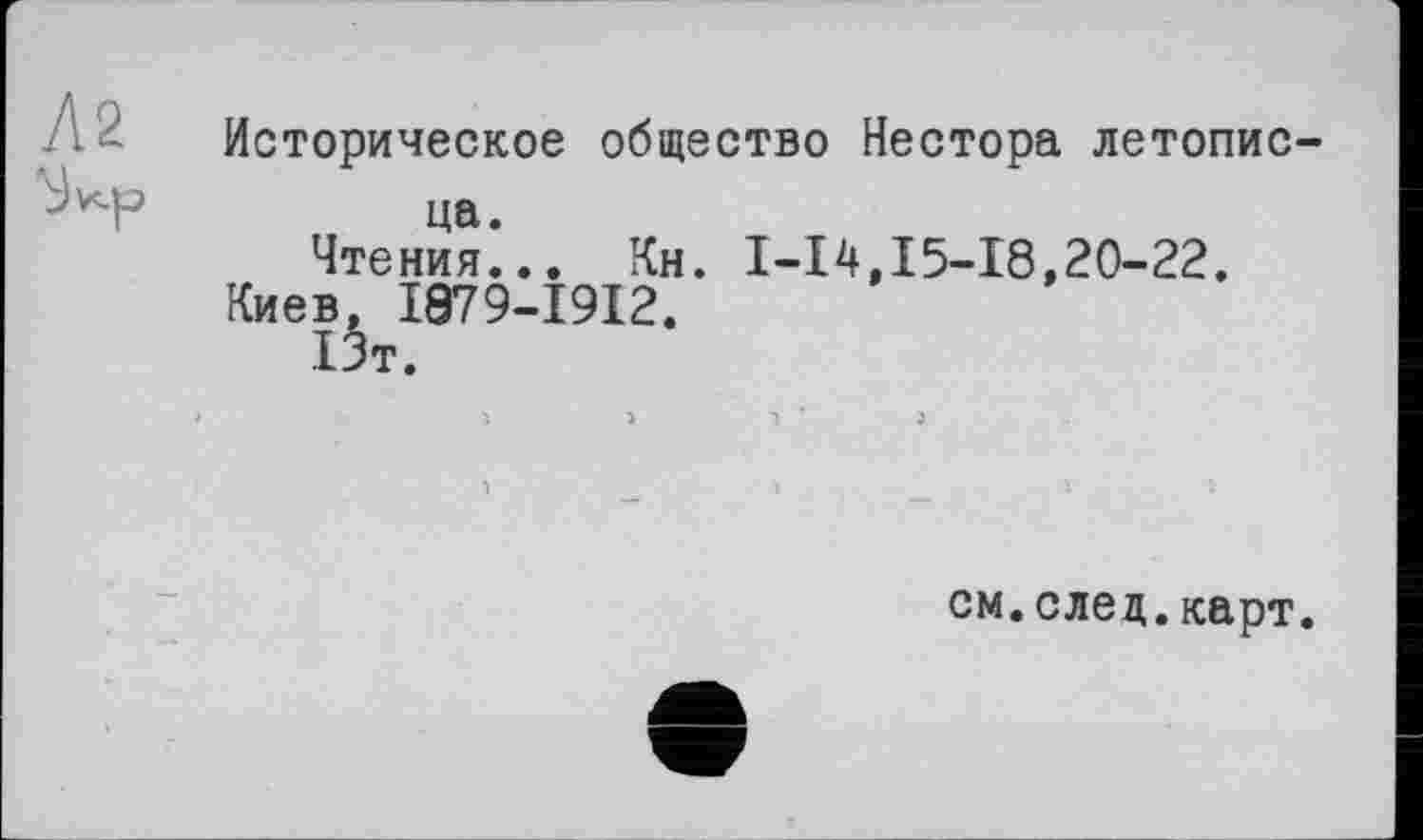 ﻿Историческое общество Нестора летопис-
ца.
Чтения... Кн.
Киев, I879-I9I2.
і5т.
1-14,15-18,20-22.
см.след.карт.